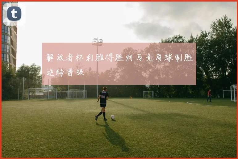 解放者杯利雅得胜利马竞角球制胜逆转晋级