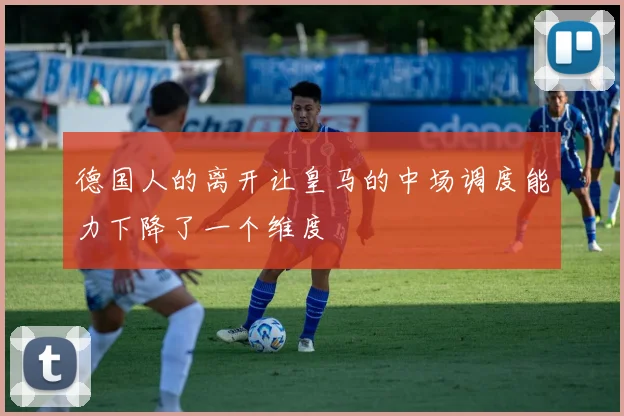 德国人的离开让皇马的中场调度能力下降了一个维度