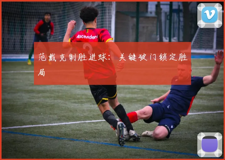 范戴克制胜进球：关键破门锁定胜局