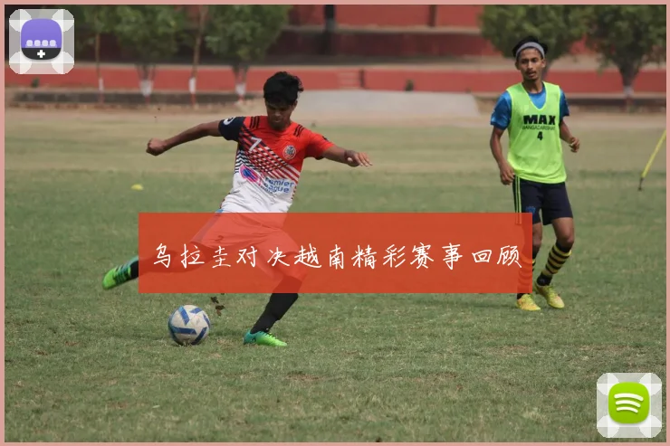 乌拉圭对决越南精彩赛事回顾