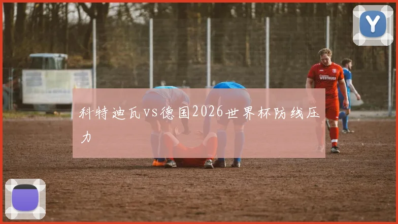 科特迪瓦vs德国2026世界杯防线压力