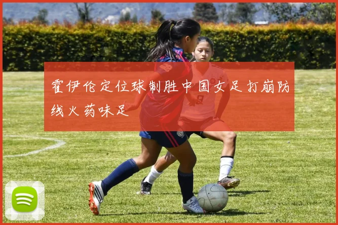 霍伊伦定位球制胜中国女足打崩防线火药味足