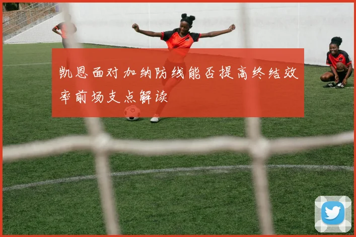 凯恩面对加纳防线能否提高终结效率前场支点解读