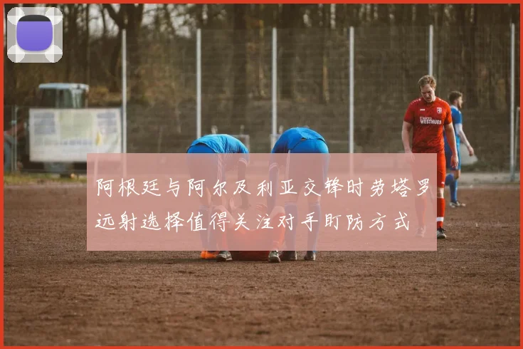 阿根廷与阿尔及利亚交锋时劳塔罗远射选择值得关注对手盯防方式