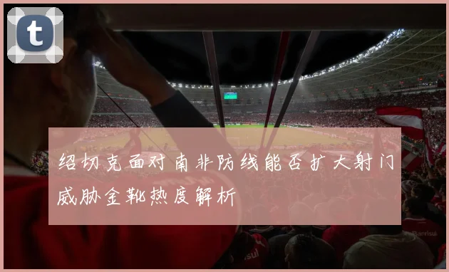 绍切克面对南非防线能否扩大射门威胁金靴热度解析