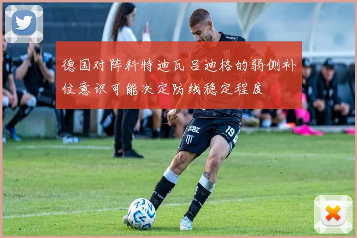德国对阵科特迪瓦吕迪格的弱侧补位意识可能决定防线稳定程度