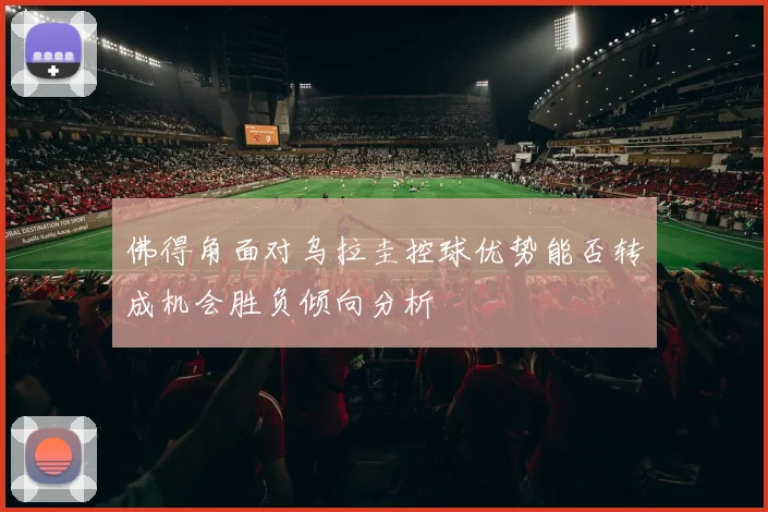 佛得角面对乌拉圭控球优势能否转成机会胜负倾向分析
