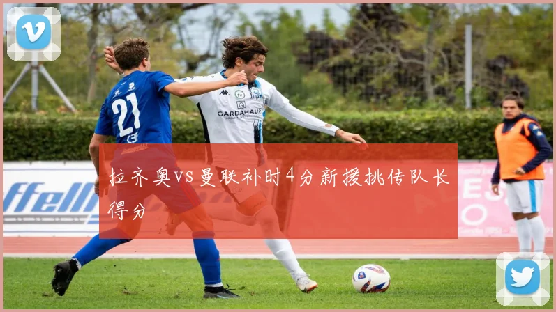 拉齐奥vs曼联补时4分新援挑传队长得分