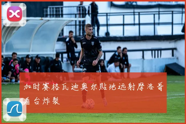 加时赛格瓦迪奥尔贴地远射摩洛哥看台炸裂
