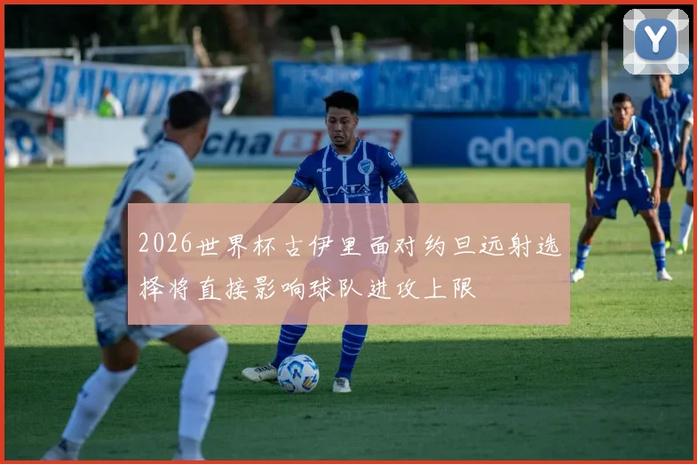 2026世界杯古伊里面对约旦远射选择将直接影响球队进攻上限