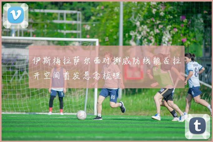 伊斯梅拉萨尔面对挪威防线能否拉开空间首发悬念梳理