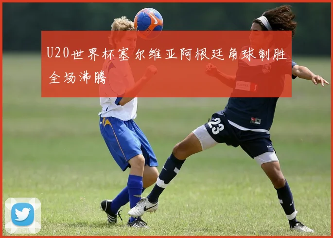 U20世界杯塞尔维亚阿根廷角球制胜全场沸腾