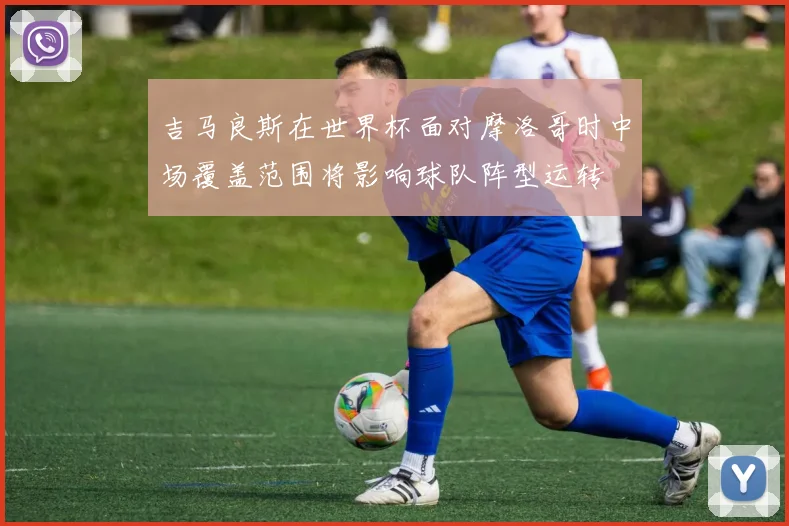 吉马良斯在世界杯面对摩洛哥时中场覆盖范围将影响球队阵型运转