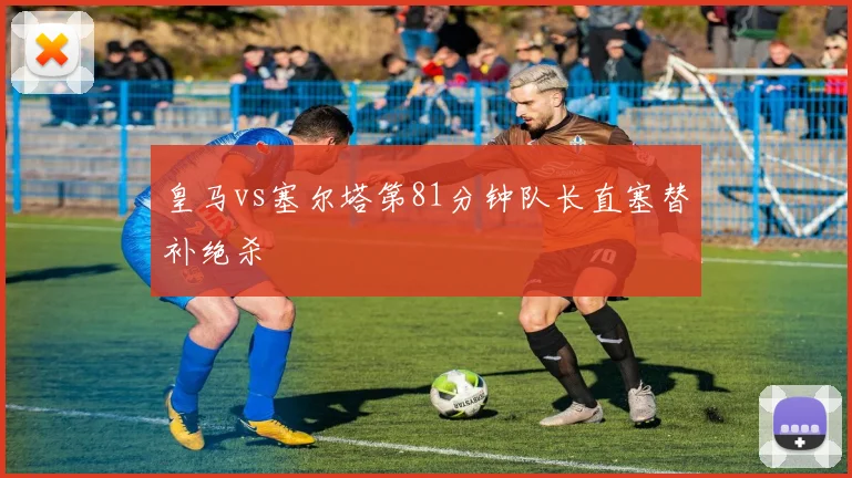 皇马vs塞尔塔第81分钟队长直塞替补绝杀
