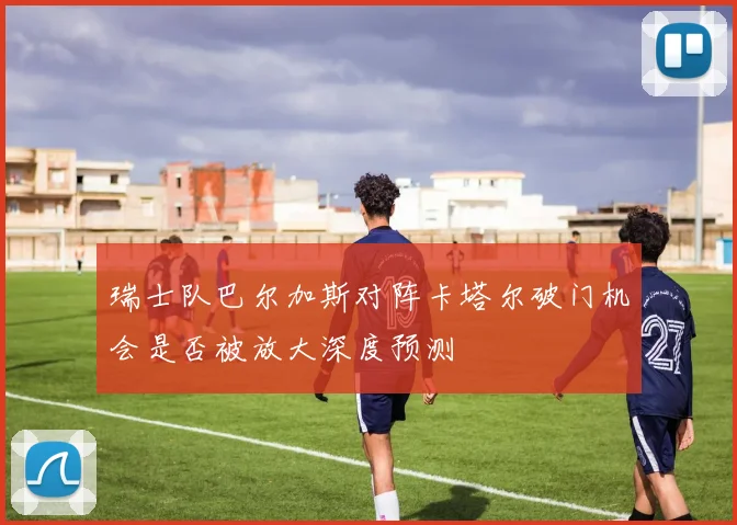 瑞士队巴尔加斯对阵卡塔尔破门机会是否被放大深度预测