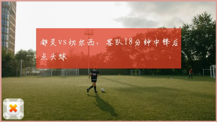 都灵vs切尔西,客队18分钟中锋后点头球