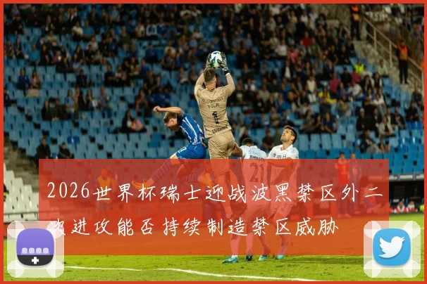 2026世界杯瑞士迎战波黑禁区外二次进攻能否持续制造禁区威胁