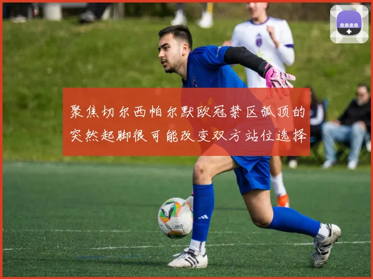 聚焦切尔西帕尔默欧冠禁区弧顶的突然起脚很可能改变双方站位选择