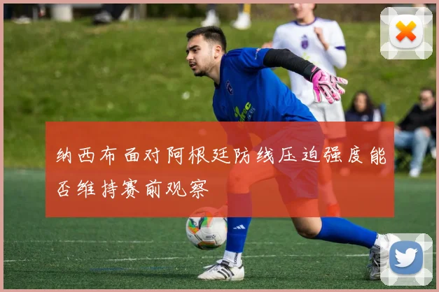 纳西布面对阿根廷防线压迫强度能否维持赛前观察