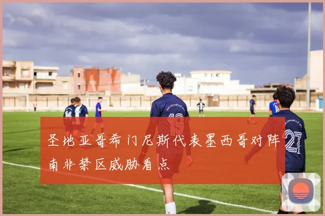 圣地亚哥希门尼斯代表墨西哥对阵南非禁区威胁看点