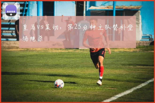 皇马vs莱切,第25分钟主队替补登场绝杀