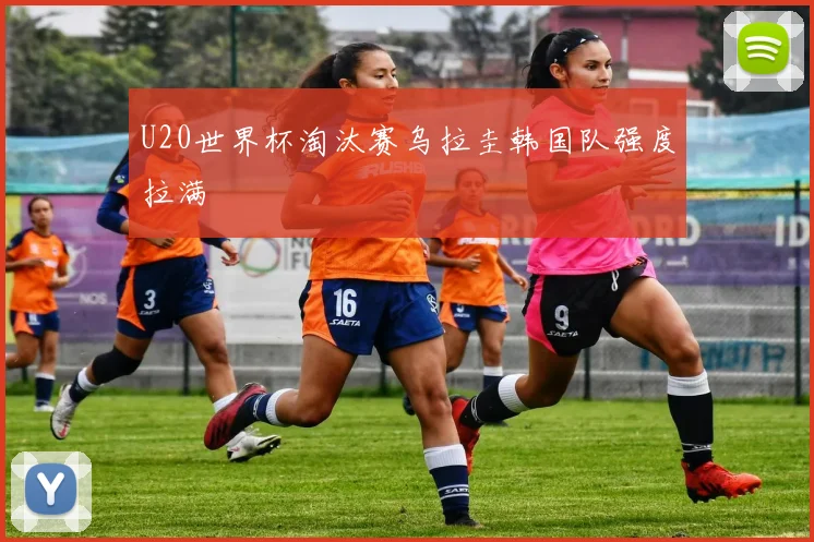 U20世界杯淘汰赛乌拉圭韩国队强度拉满