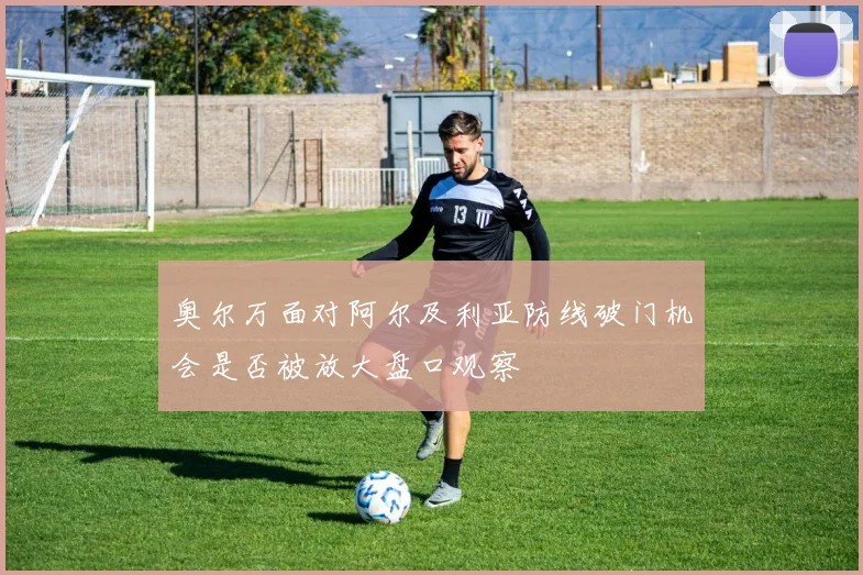 奥尔万面对阿尔及利亚防线破门机会是否被放大盘口观察