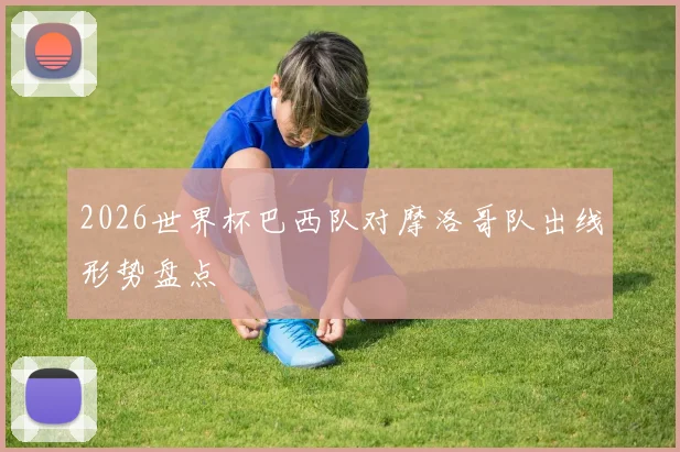 2026世界杯巴西队对摩洛哥队出线形势盘点