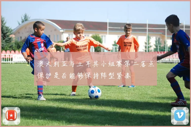 澳大利亚与土耳其小组赛第二落点保护是否能够保持阵型紧凑