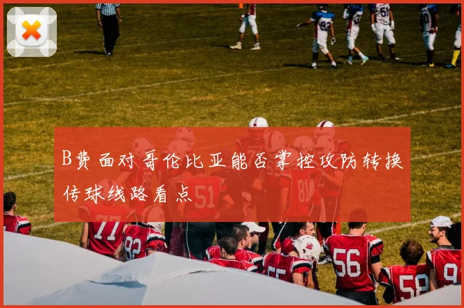 B费面对哥伦比亚能否掌控攻防转换传球线路看点